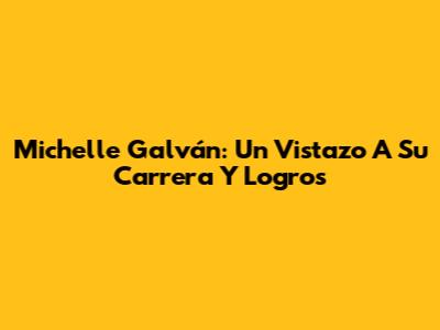 Michelle Galván: Un Vistazo A Su Carrera Y Logros