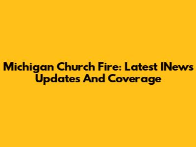 Michigan Church Fire: Latest INews Updates And Coverage