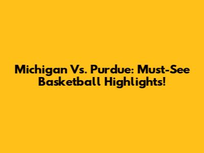 Michigan Vs. Purdue: Must-See Basketball Highlights!