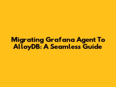 Migrating Grafana Agent To AlloyDB: A Seamless Guide