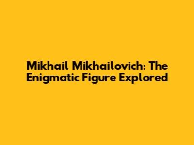 Mikhail Mikhailovich: The Enigmatic Figure Explored