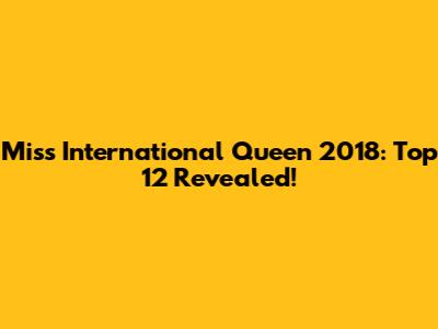 Miss International Queen 2018: Top 12 Revealed!