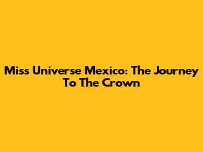 Miss Universe Mexico: The Journey To The Crown