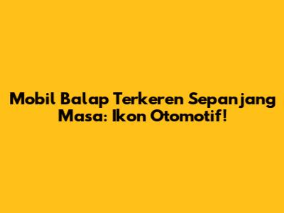 Mobil Balap Terkeren Sepanjang Masa: Ikon Otomotif!