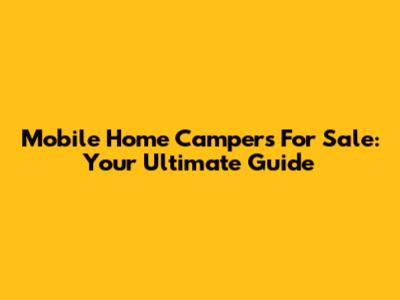 Mobile Home Campers For Sale: Your Ultimate Guide