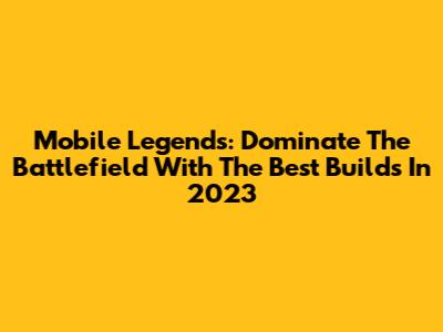 Mobile Legends: Dominate The Battlefield With The Best Builds In 2023
