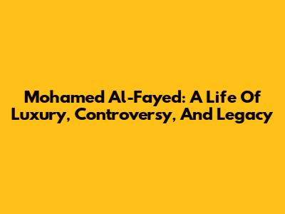 Mohamed Al-Fayed: A Life Of Luxury, Controversy, And Legacy