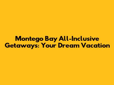 Montego Bay All-Inclusive Getaways: Your Dream Vacation