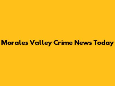 Morales Valley Crime News Today