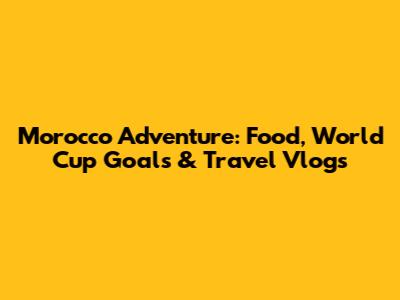 Morocco Adventure: Food, World Cup Goals & Travel Vlogs