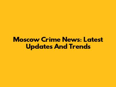 Moscow Crime News: Latest Updates And Trends