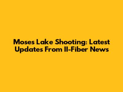 Moses Lake Shooting: Latest Updates From II-Fiber News