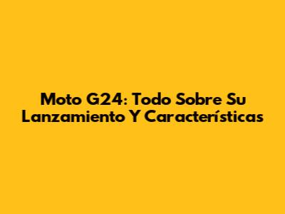 Moto G24: Todo Sobre Su Lanzamiento Y Características