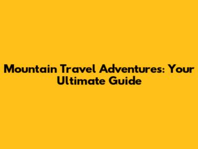 Mountain Travel Adventures: Your Ultimate Guide