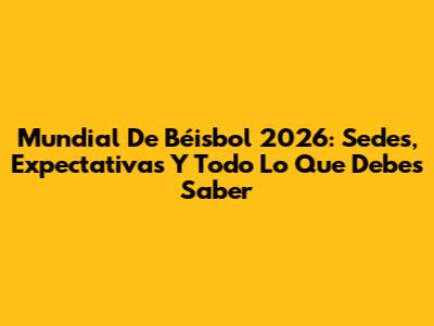 Mundial De Béisbol 2026: Sedes, Expectativas Y Todo Lo Que Debes Saber