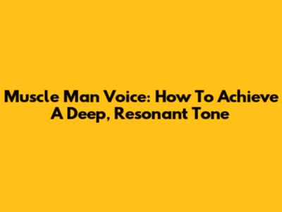 Muscle Man Voice: How To Achieve A Deep, Resonant Tone