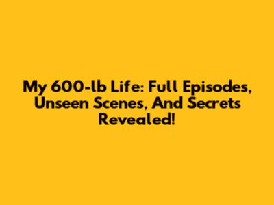 My 600-lb Life: Full Episodes, Unseen Scenes, And Secrets Revealed!