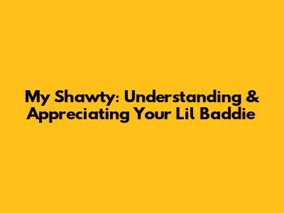 My Shawty: Understanding & Appreciating Your 'Lil Baddie'