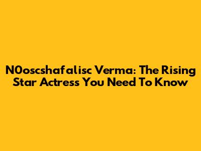 N0oscshafalisc Verma: The Rising Star Actress You Need To Know