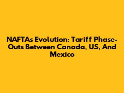 NAFTA's Evolution: Tariff Phase-Outs Between Canada, US, And Mexico