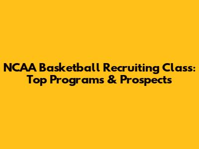 NCAA Basketball Recruiting Class: Top Programs & Prospects