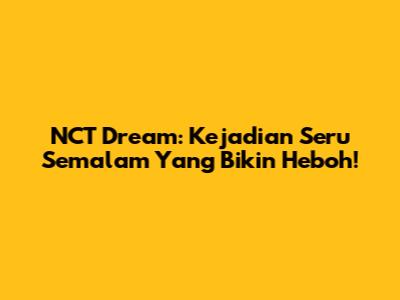 NCT Dream: Kejadian Seru Semalam Yang Bikin Heboh!