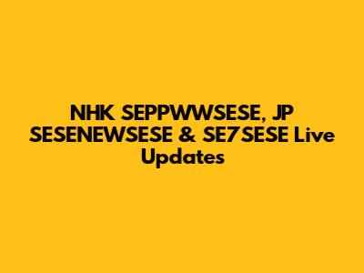 NHK SEPPWWSESE, JP SESENEWSESE & SE7SESE Live Updates