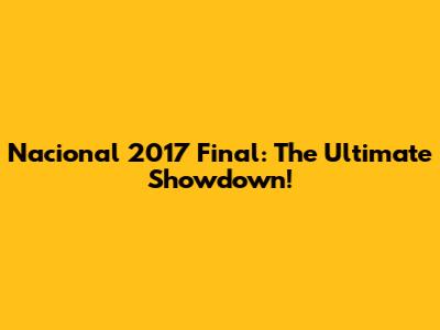 Nacional 2017 Final: The Ultimate Showdown!