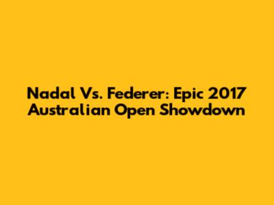 Nadal Vs. Federer: Epic 2017 Australian Open Showdown