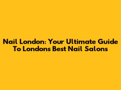 Nail London: Your Ultimate Guide To London's Best Nail Salons