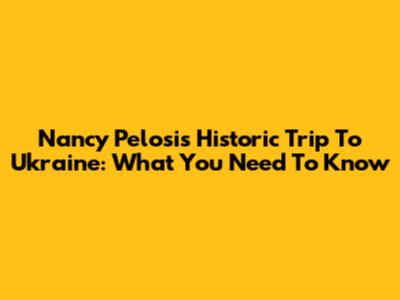 Nancy Pelosi's Historic Trip To Ukraine: What You Need To Know