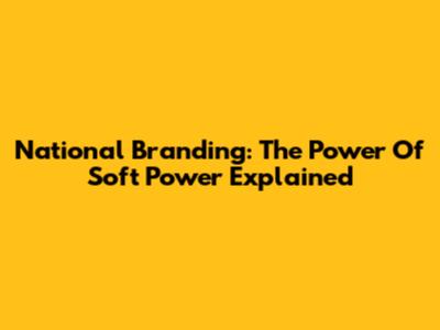 National Branding: The Power Of Soft Power Explained