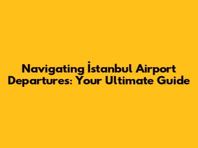 Navigating İstanbul Airport Departures: Your Ultimate Guide