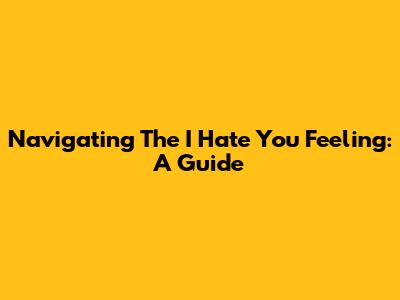 Navigating The 'I Hate You' Feeling: A Guide