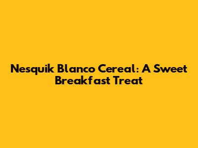 Nesquik Blanco Cereal: A Sweet Breakfast Treat