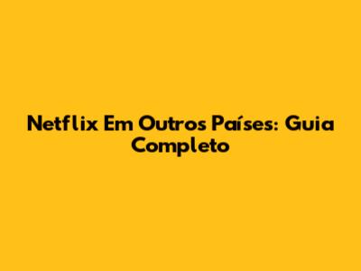 Netflix Em Outros Países: Guia Completo
