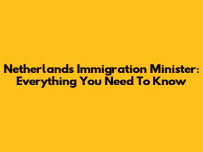 Netherlands Immigration Minister: Everything You Need To Know