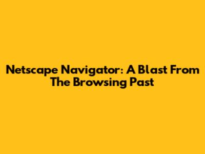 Netscape Navigator: A Blast From The Browsing Past