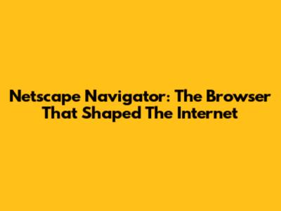 Netscape Navigator: The Browser That Shaped The Internet