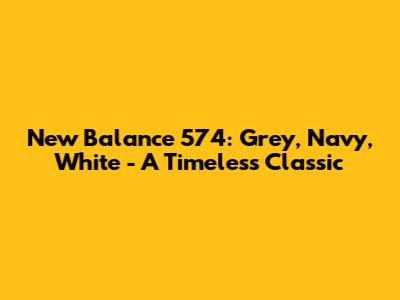 New Balance 574: Grey, Navy, White - A Timeless Classic