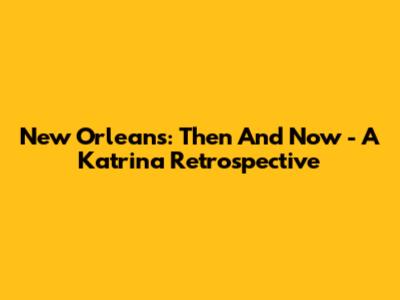 New Orleans: Then And Now - A Katrina Retrospective