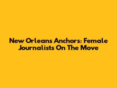 New Orleans Anchors: Female Journalists On The Move