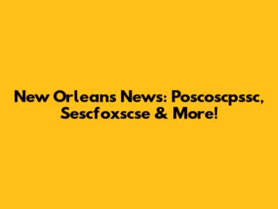 New Orleans News: Poscoscpssc, Sescfoxscse & More!