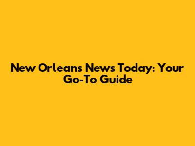New Orleans News Today: Your Go-To Guide
