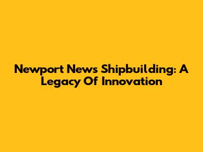 Newport News Shipbuilding: A Legacy Of Innovation