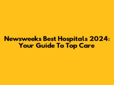 Newsweek's Best Hospitals 2024: Your Guide To Top Care