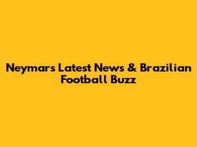 Neymar's Latest News & Brazilian Football Buzz