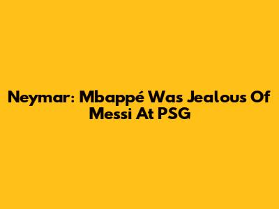 Neymar: Mbappé Was Jealous Of Messi At PSG
