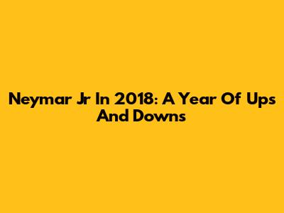 Neymar Jr In 2018: A Year Of Ups And Downs