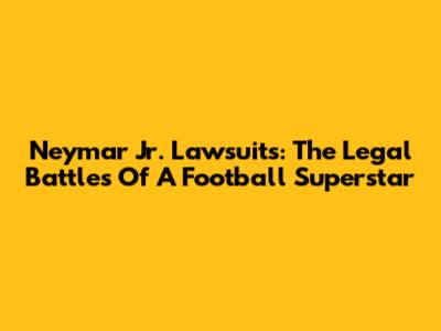 Neymar Jr. Lawsuits: The Legal Battles Of A Football Superstar
